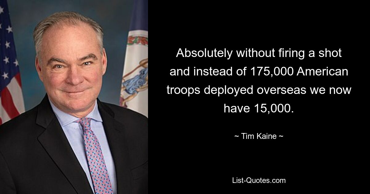 Absolutely without firing a shot and instead of 175,000 American troops deployed overseas we now have 15,000. — © Tim Kaine