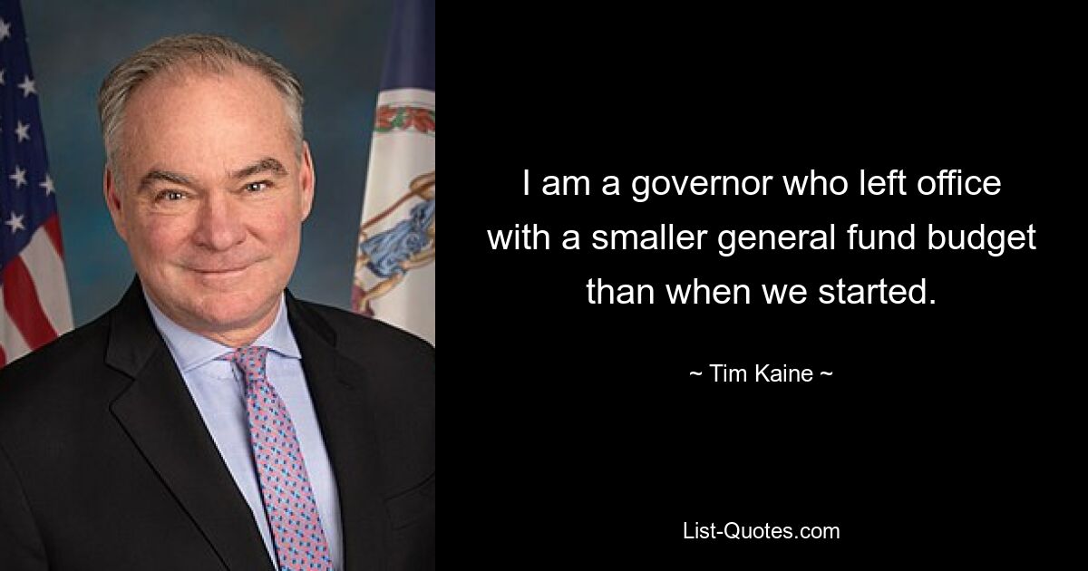 I am a governor who left office with a smaller general fund budget than when we started. — © Tim Kaine