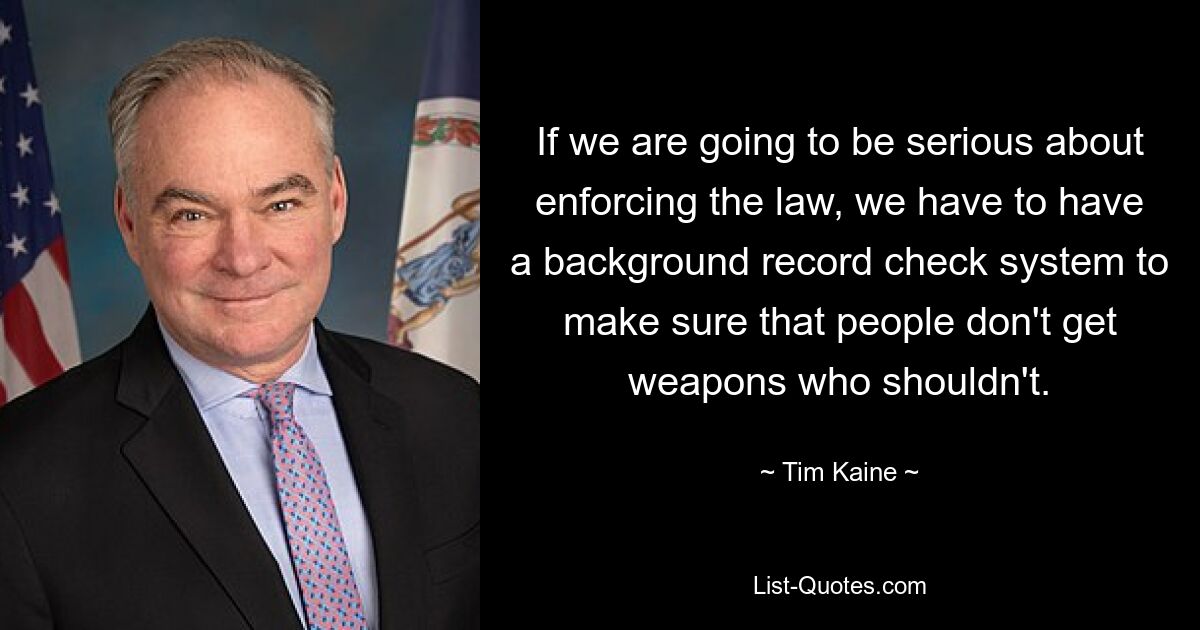 If we are going to be serious about enforcing the law, we have to have a background record check system to make sure that people don't get weapons who shouldn't. — © Tim Kaine