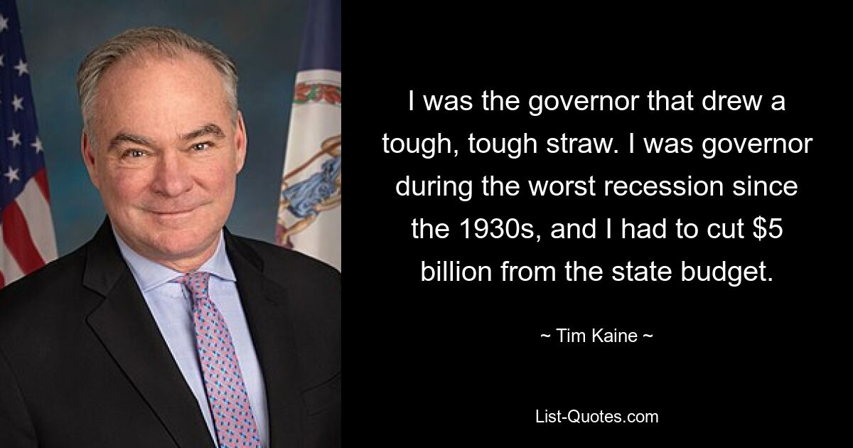 I was the governor that drew a tough, tough straw. I was governor during the worst recession since the 1930s, and I had to cut $5 billion from the state budget. — © Tim Kaine