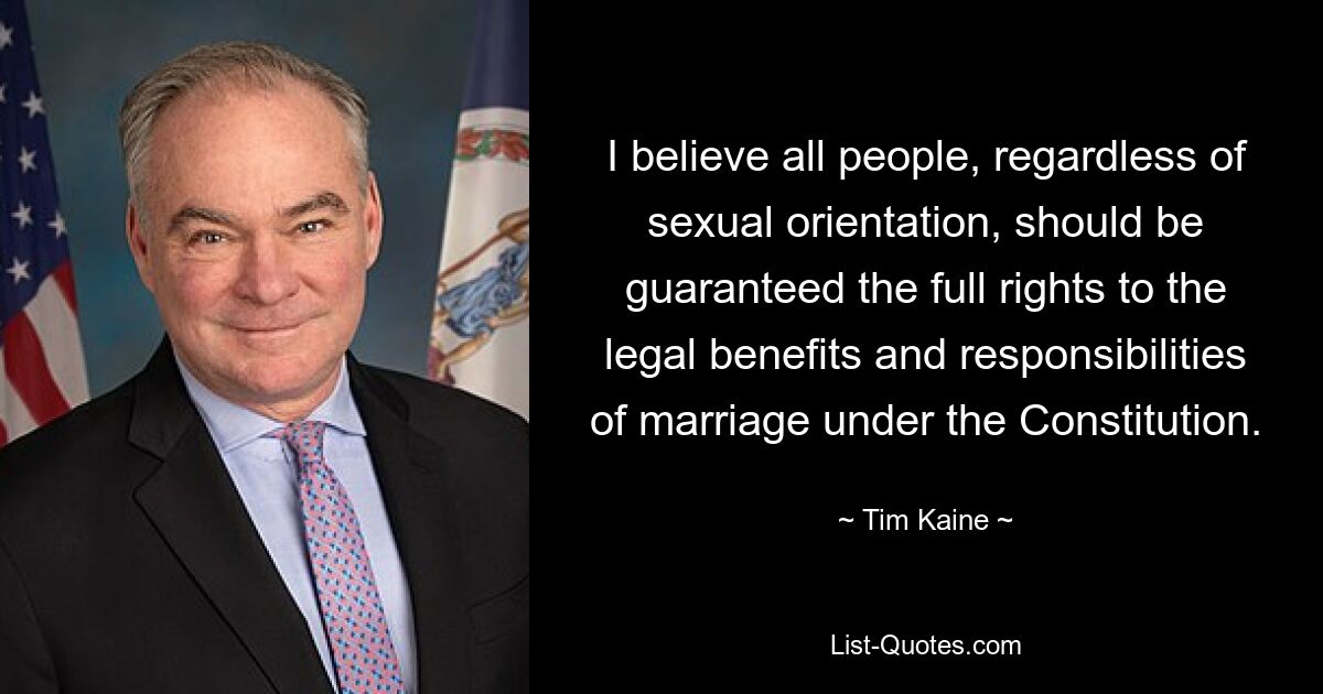 I believe all people, regardless of sexual orientation, should be guaranteed the full rights to the legal benefits and responsibilities of marriage under the Constitution. — © Tim Kaine