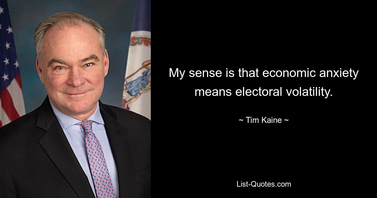 My sense is that economic anxiety means electoral volatility. — © Tim Kaine