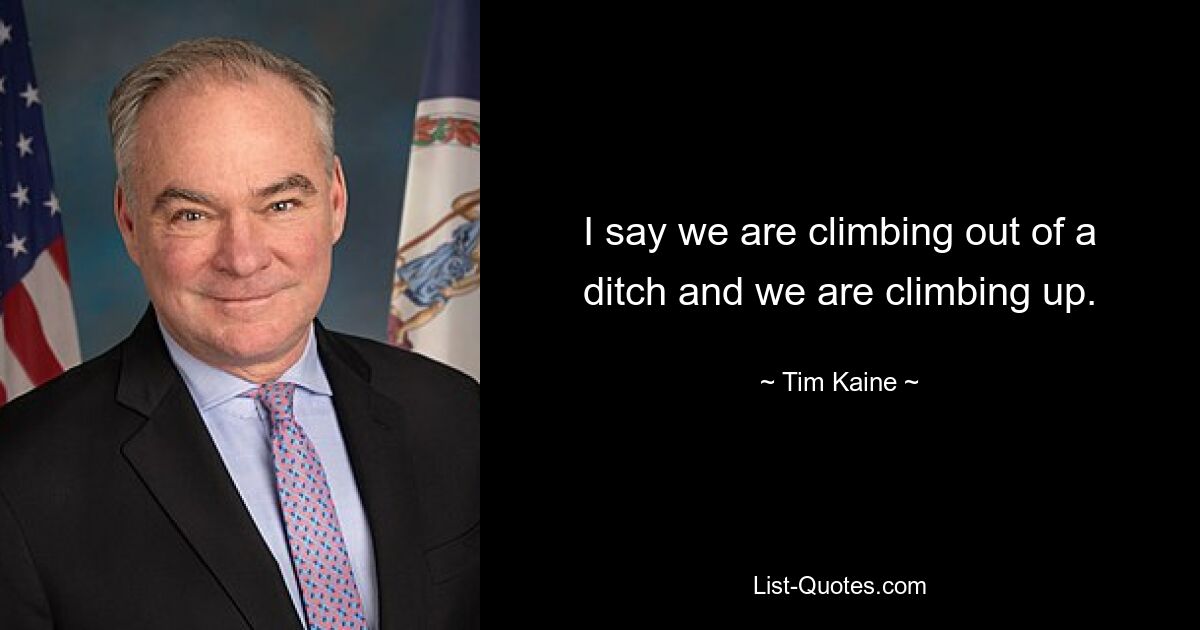 I say we are climbing out of a ditch and we are climbing up. — © Tim Kaine