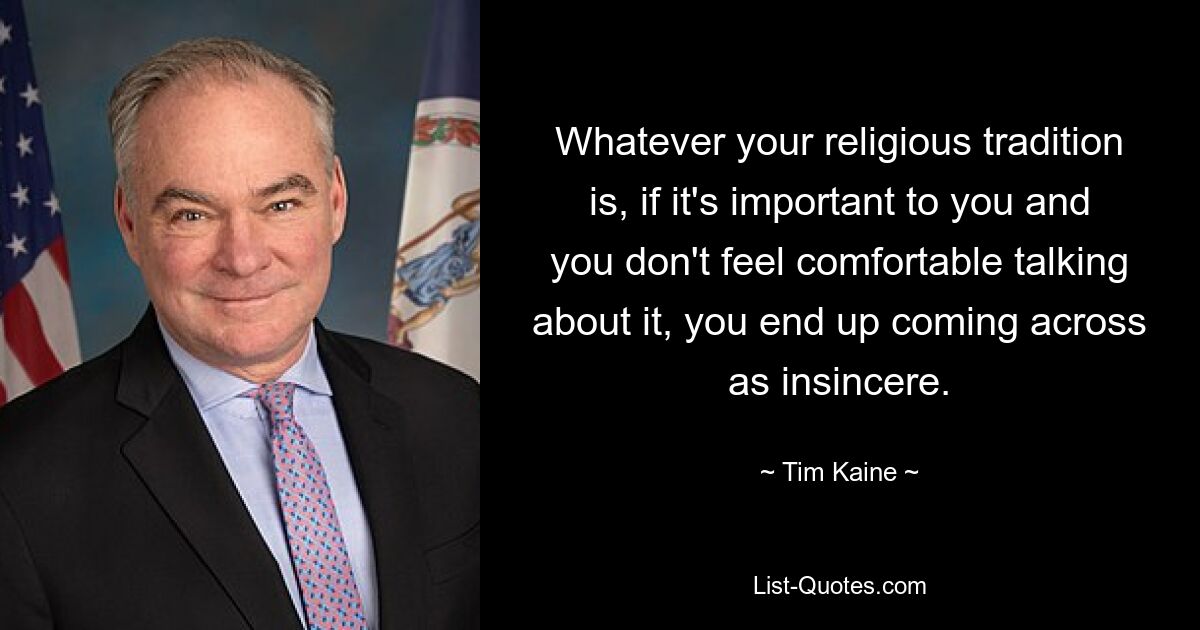 Whatever your religious tradition is, if it's important to you and you don't feel comfortable talking about it, you end up coming across as insincere. — © Tim Kaine