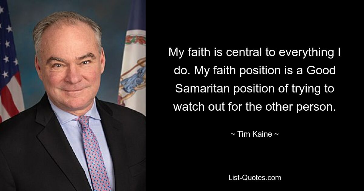 My faith is central to everything I do. My faith position is a Good Samaritan position of trying to watch out for the other person. — © Tim Kaine