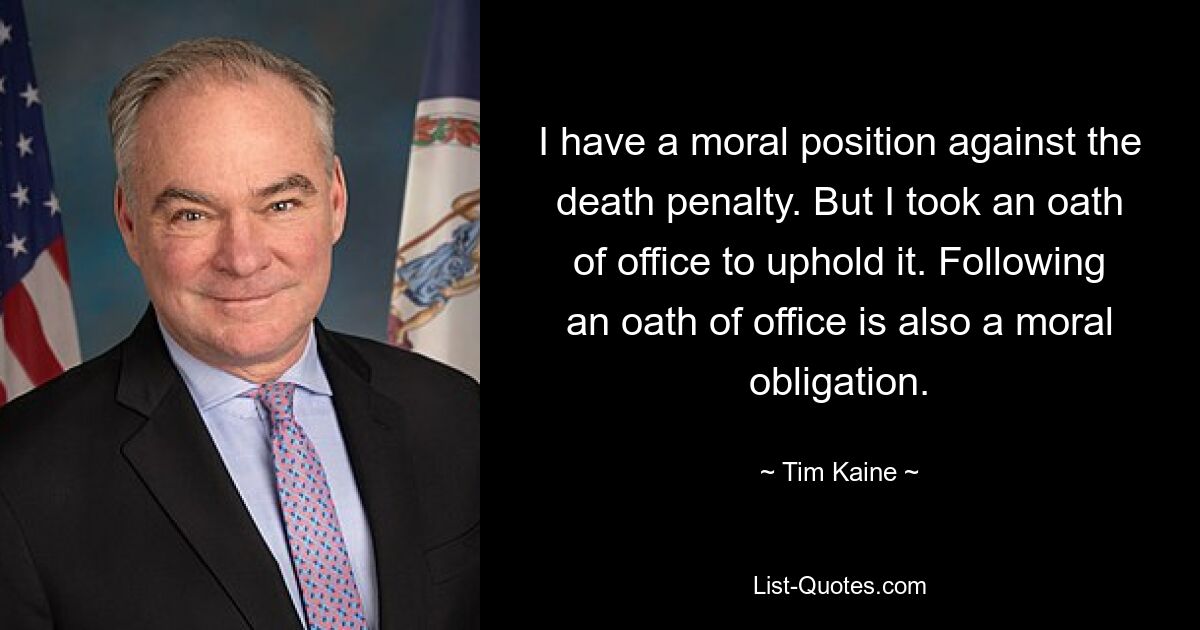 I have a moral position against the death penalty. But I took an oath of office to uphold it. Following an oath of office is also a moral obligation. — © Tim Kaine