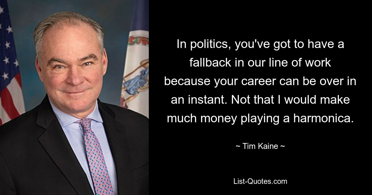 In politics, you've got to have a fallback in our line of work because your career can be over in an instant. Not that I would make much money playing a harmonica. — © Tim Kaine