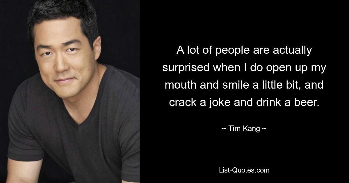 A lot of people are actually surprised when I do open up my mouth and smile a little bit, and crack a joke and drink a beer. — © Tim Kang