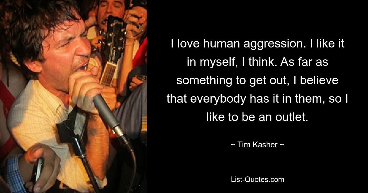 I love human aggression. I like it in myself, I think. As far as something to get out, I believe that everybody has it in them, so I like to be an outlet. — © Tim Kasher