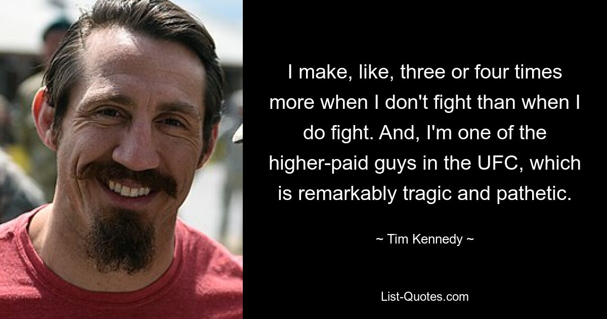 I make, like, three or four times more when I don't fight than when I do fight. And, I'm one of the higher-paid guys in the UFC, which is remarkably tragic and pathetic. — © Tim Kennedy