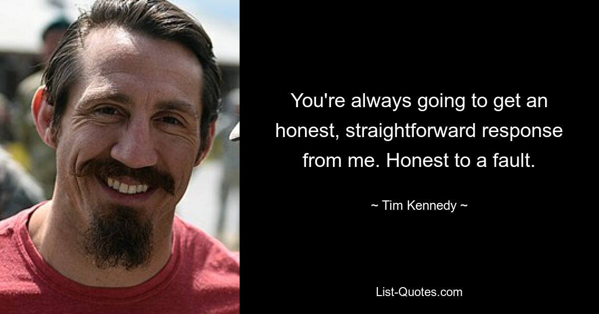 You're always going to get an honest, straightforward response from me. Honest to a fault. — © Tim Kennedy