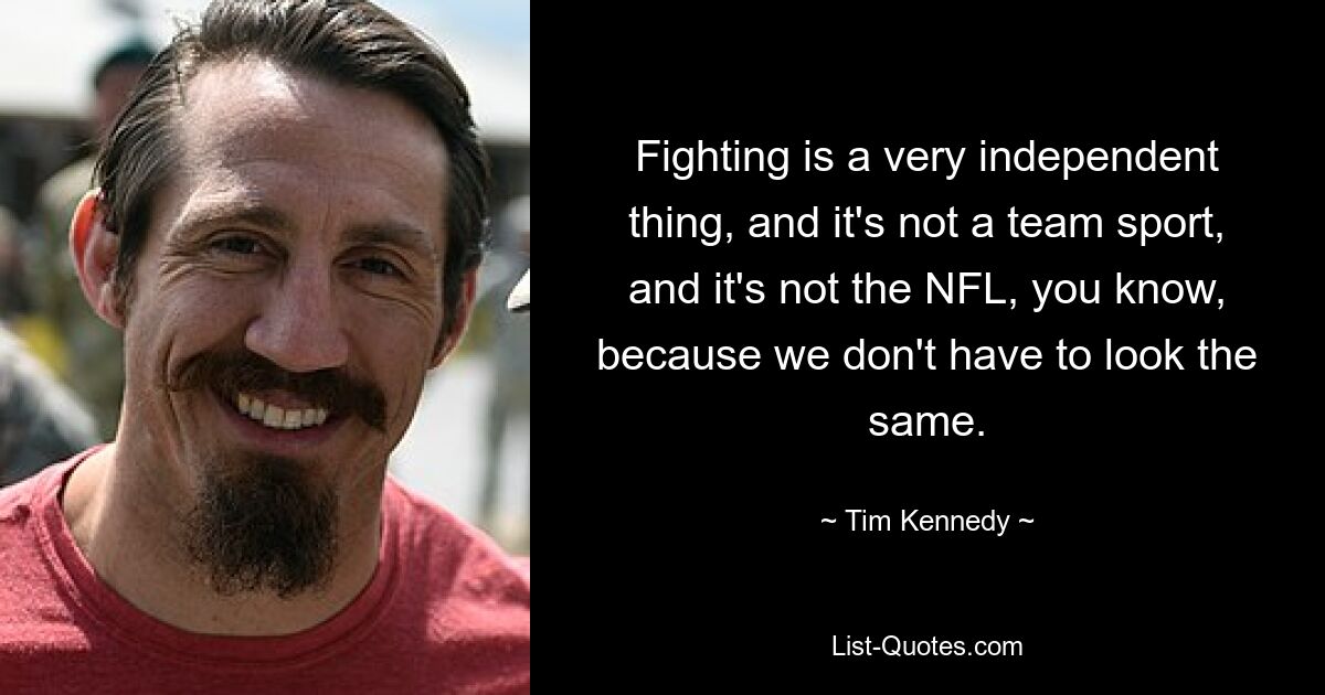 Fighting is a very independent thing, and it's not a team sport, and it's not the NFL, you know, because we don't have to look the same. — © Tim Kennedy