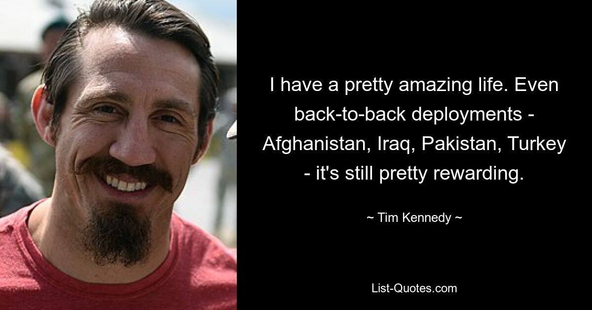 I have a pretty amazing life. Even back-to-back deployments - Afghanistan, Iraq, Pakistan, Turkey - it's still pretty rewarding. — © Tim Kennedy