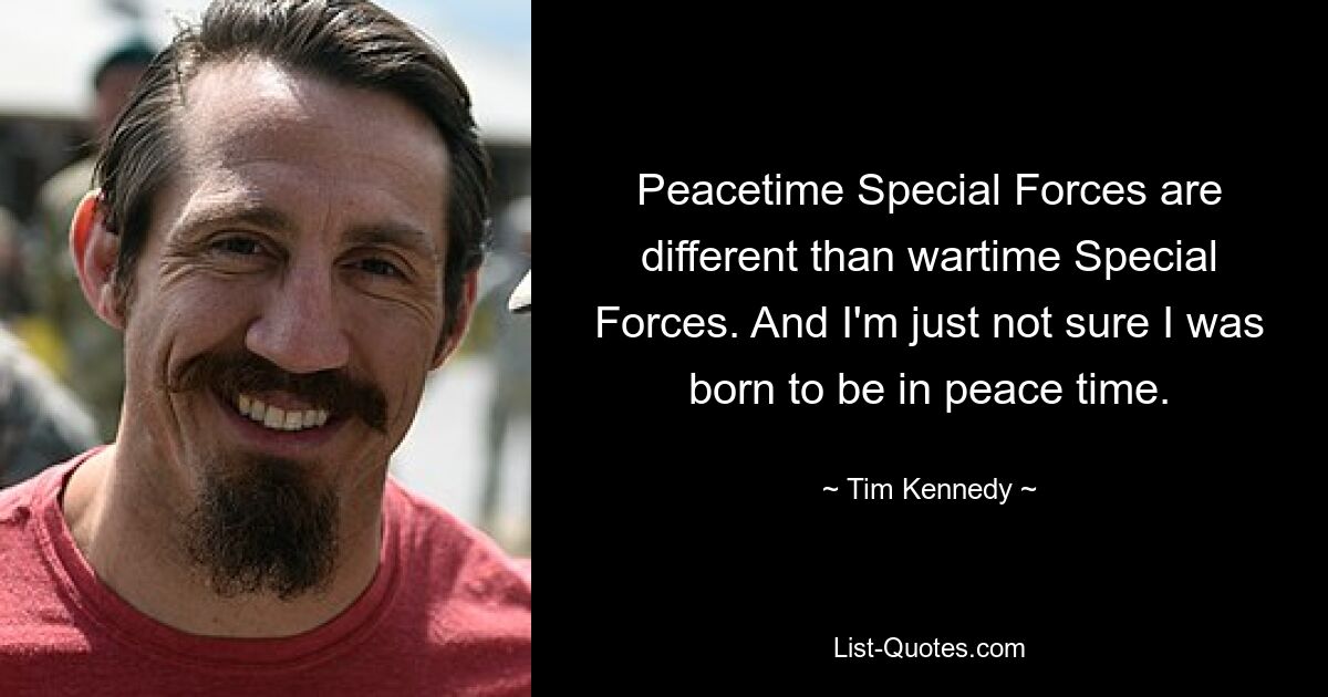 Peacetime Special Forces are different than wartime Special Forces. And I'm just not sure I was born to be in peace time. — © Tim Kennedy