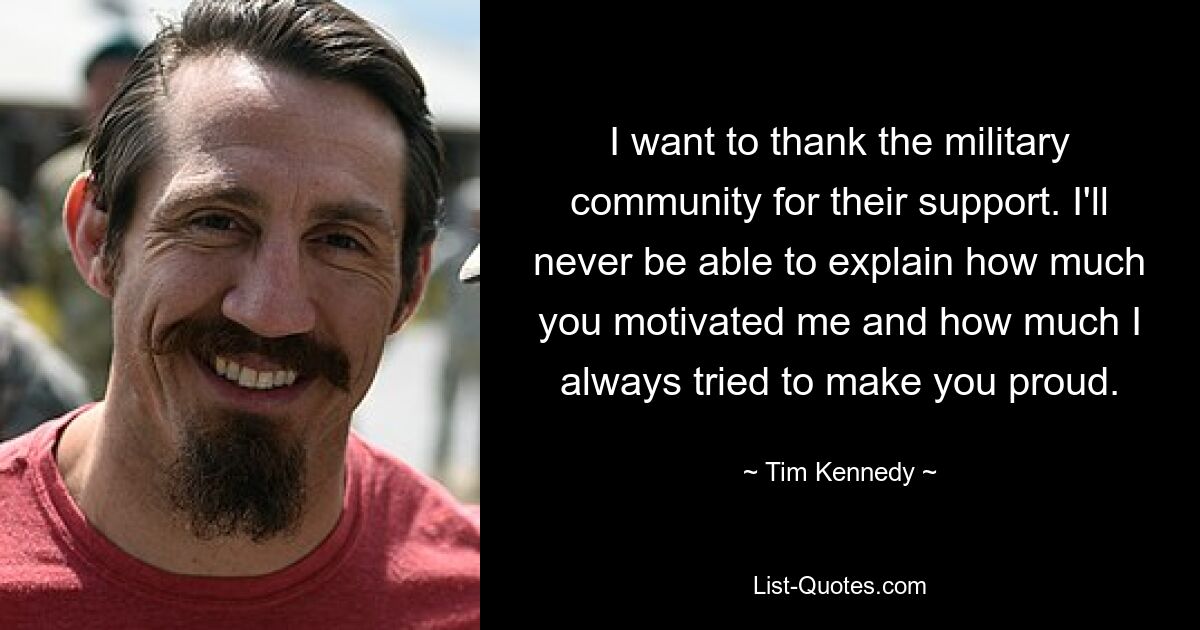 I want to thank the military community for their support. I'll never be able to explain how much you motivated me and how much I always tried to make you proud. — © Tim Kennedy