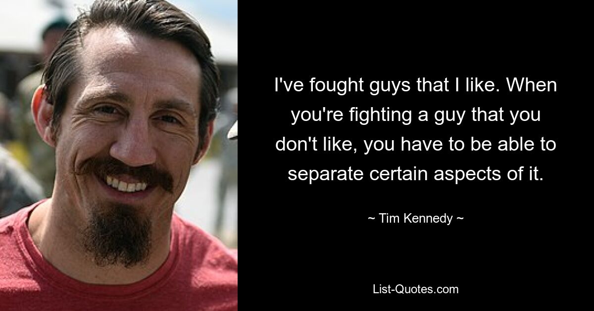 I've fought guys that I like. When you're fighting a guy that you don't like, you have to be able to separate certain aspects of it. — © Tim Kennedy