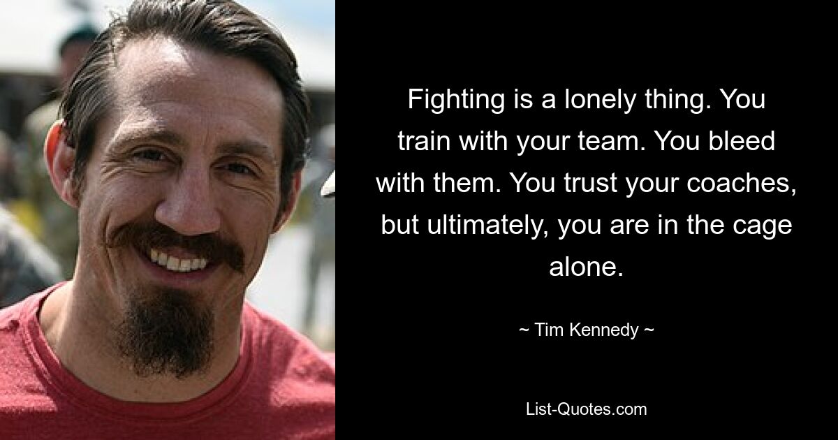 Fighting is a lonely thing. You train with your team. You bleed with them. You trust your coaches, but ultimately, you are in the cage alone. — © Tim Kennedy