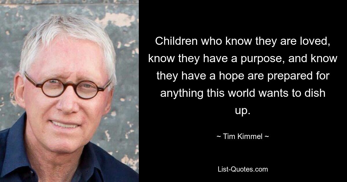 Children who know they are loved, know they have a purpose, and know they have a hope are prepared for anything this world wants to dish up. — © Tim Kimmel