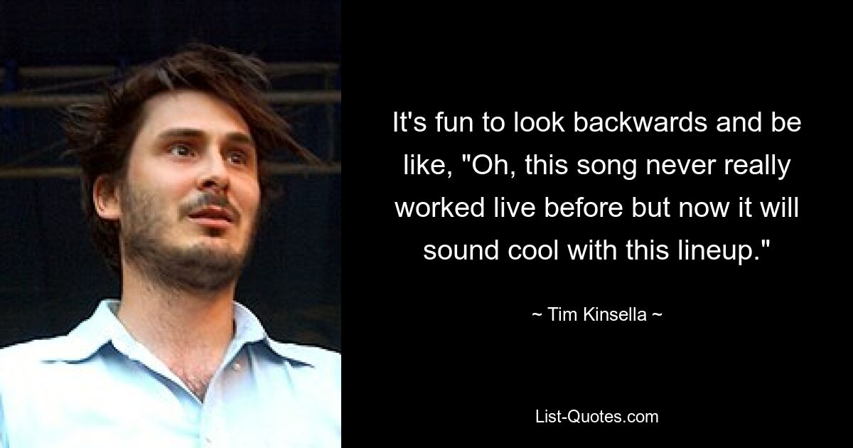 It's fun to look backwards and be like, "Oh, this song never really worked live before but now it will sound cool with this lineup." — © Tim Kinsella