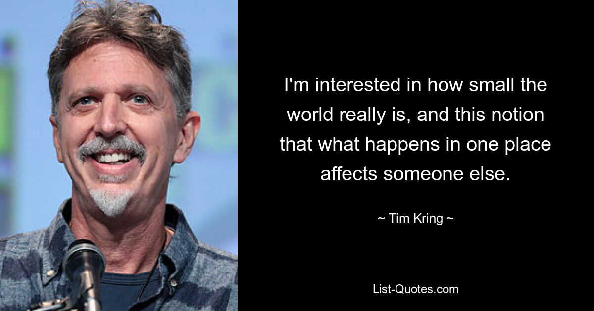 I'm interested in how small the world really is, and this notion that what happens in one place affects someone else. — © Tim Kring