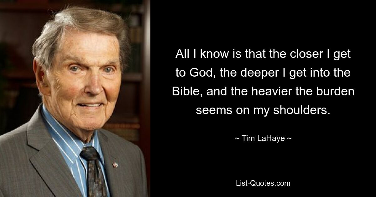 All I know is that the closer I get to God, the deeper I get into the Bible, and the heavier the burden seems on my shoulders. — © Tim LaHaye