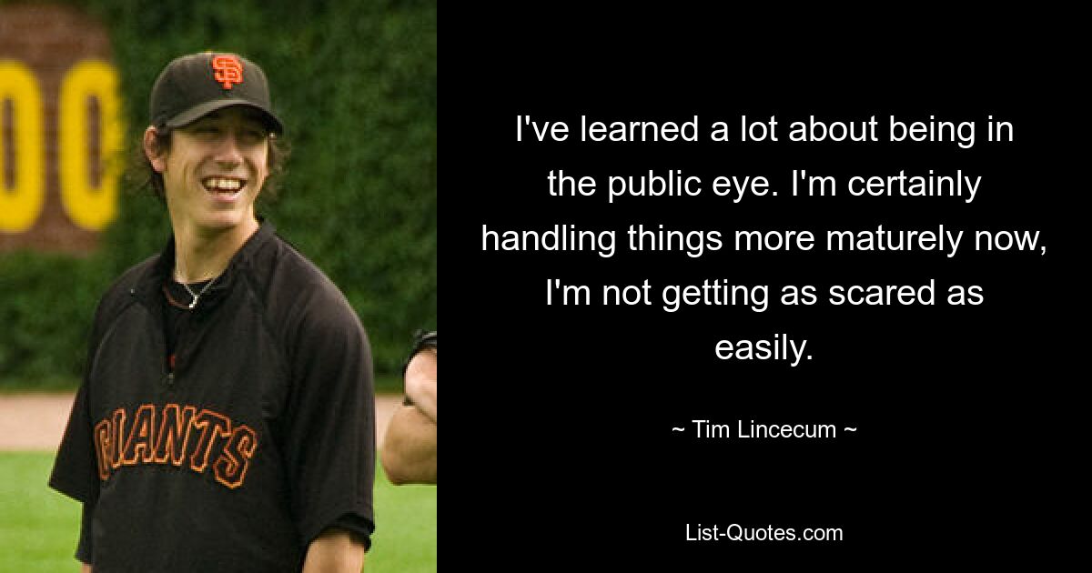 I've learned a lot about being in the public eye. I'm certainly handling things more maturely now, I'm not getting as scared as easily. — © Tim Lincecum