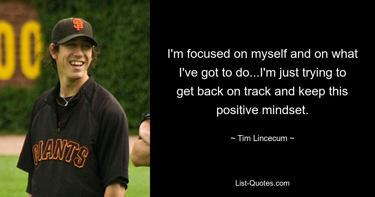 I'm focused on myself and on what I've got to do...I'm just trying to get back on track and keep this positive mindset. — © Tim Lincecum