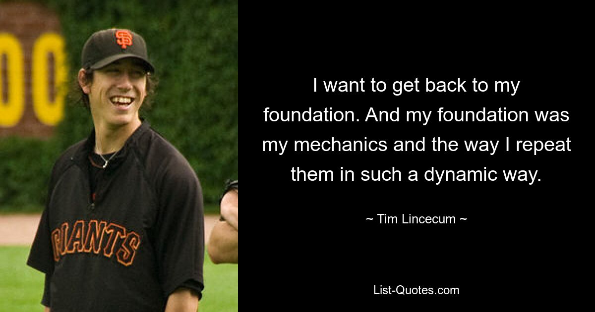 I want to get back to my foundation. And my foundation was my mechanics and the way I repeat them in such a dynamic way. — © Tim Lincecum