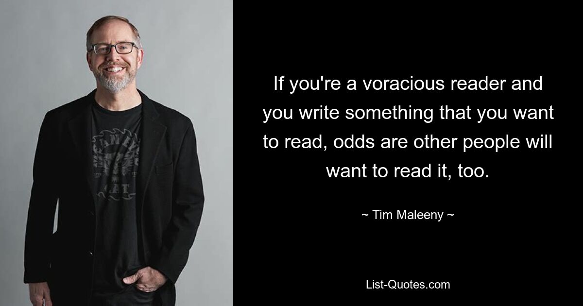 If you're a voracious reader and you write something that you want to read, odds are other people will want to read it, too. — © Tim Maleeny