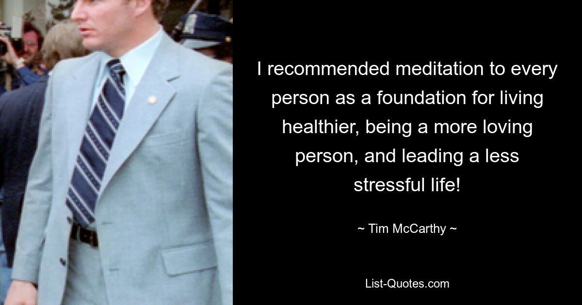 I recommended meditation to every person as a foundation for living healthier, being a more loving person, and leading a less stressful life! — © Tim McCarthy