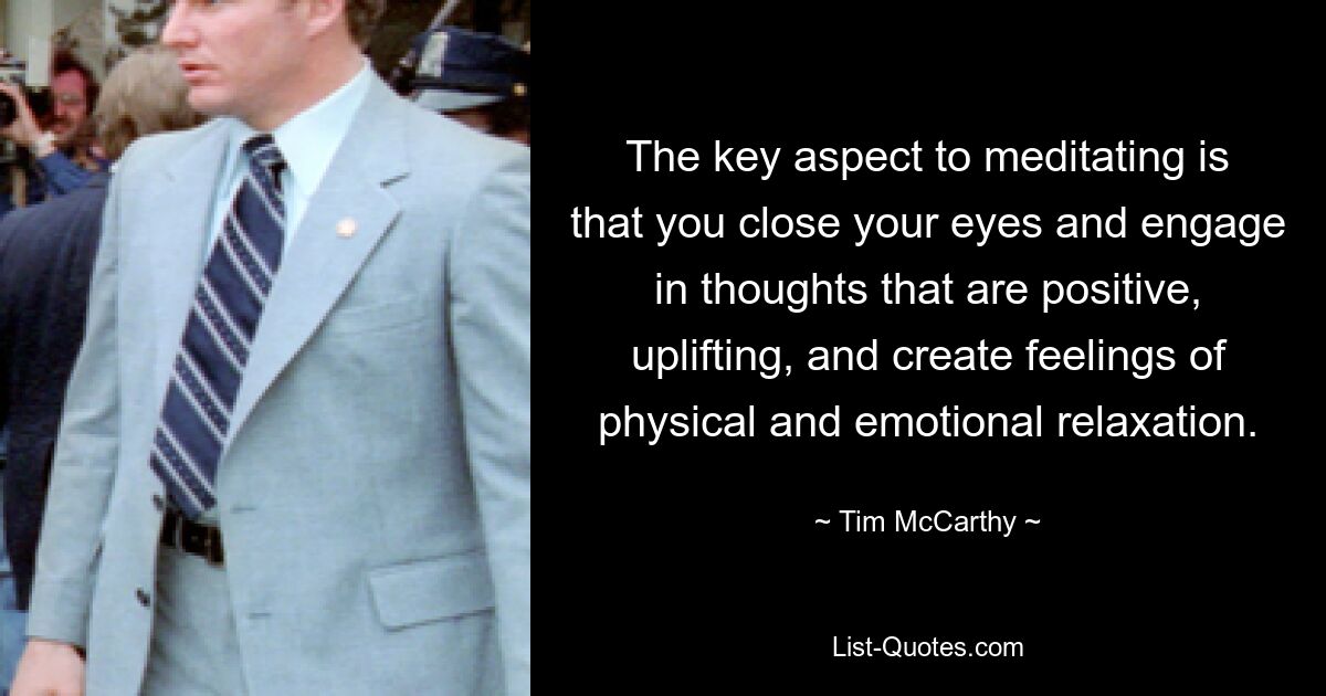 The key aspect to meditating is that you close your eyes and engage in thoughts that are positive, uplifting, and create feelings of physical and emotional relaxation. — © Tim McCarthy