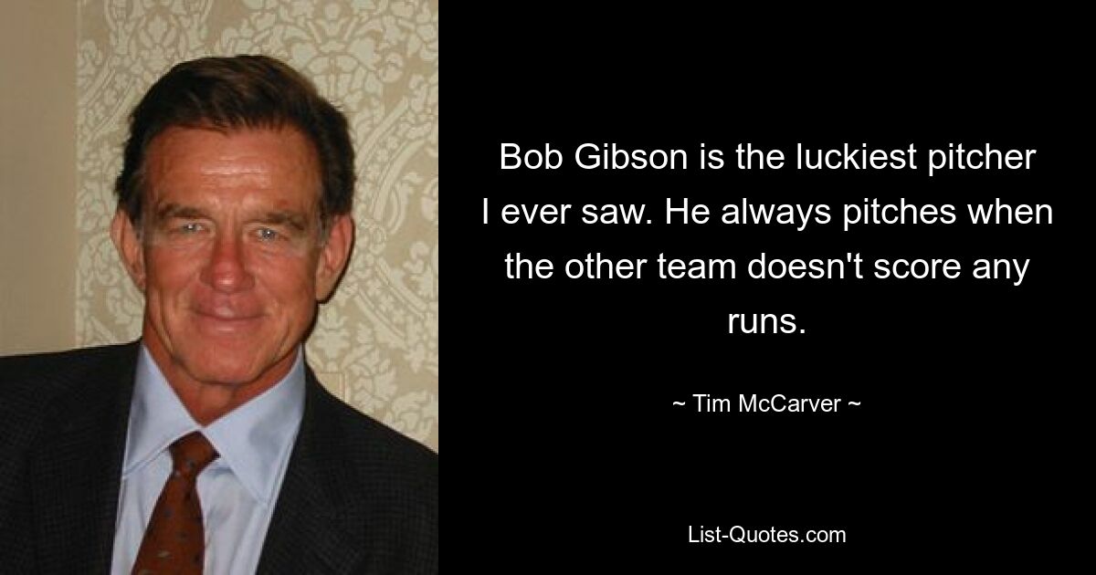 Bob Gibson is the luckiest pitcher I ever saw. He always pitches when the other team doesn't score any runs. — © Tim McCarver