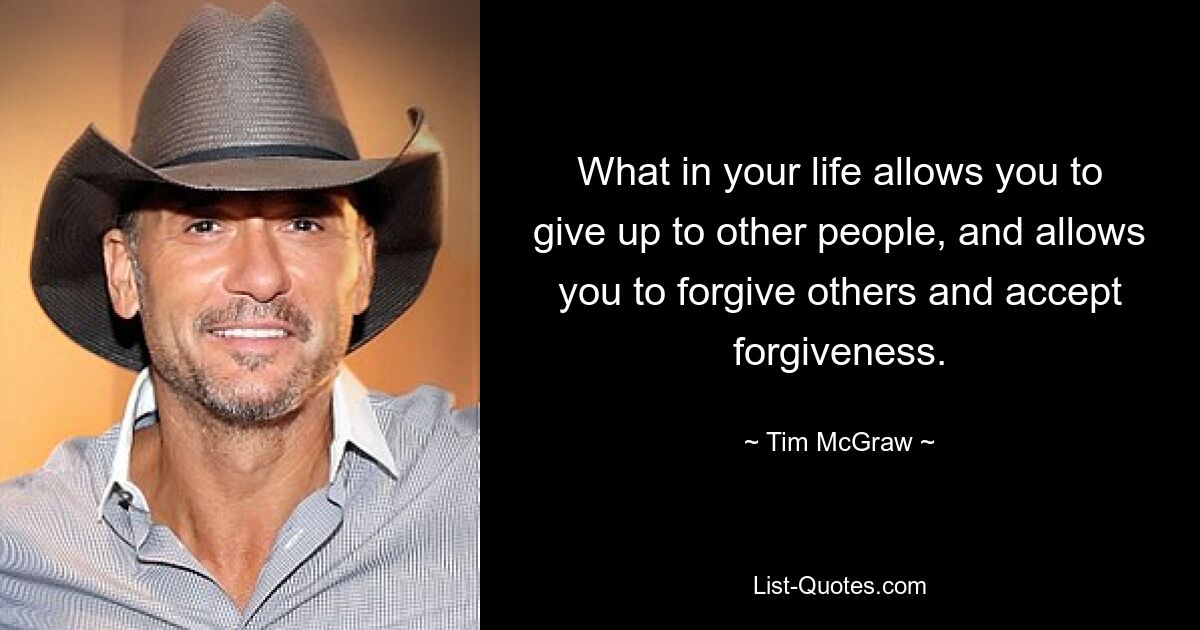 What in your life allows you to give up to other people, and allows you to forgive others and accept forgiveness. — © Tim McGraw