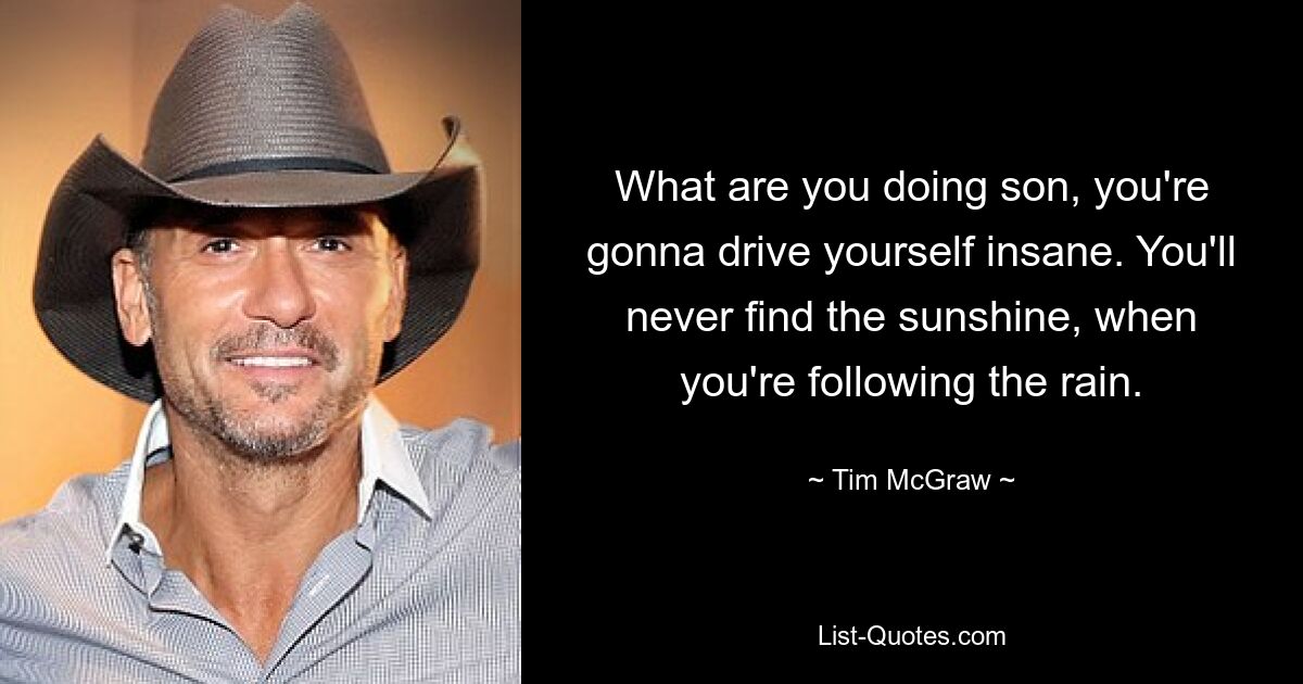 What are you doing son, you're gonna drive yourself insane. You'll never find the sunshine, when you're following the rain. — © Tim McGraw