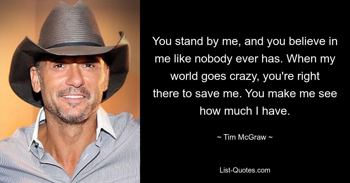 You stand by me, and you believe in me like nobody ever has. When my world goes crazy, you're right there to save me. You make me see how much I have. — © Tim McGraw