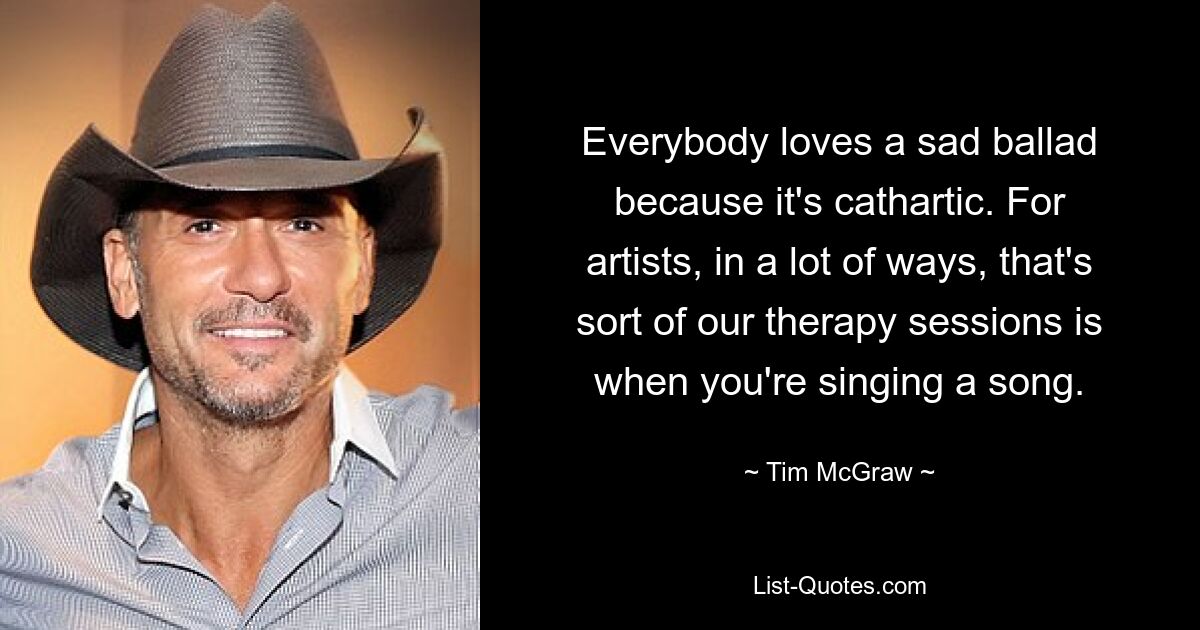 Everybody loves a sad ballad because it's cathartic. For artists, in a lot of ways, that's sort of our therapy sessions is when you're singing a song. — © Tim McGraw