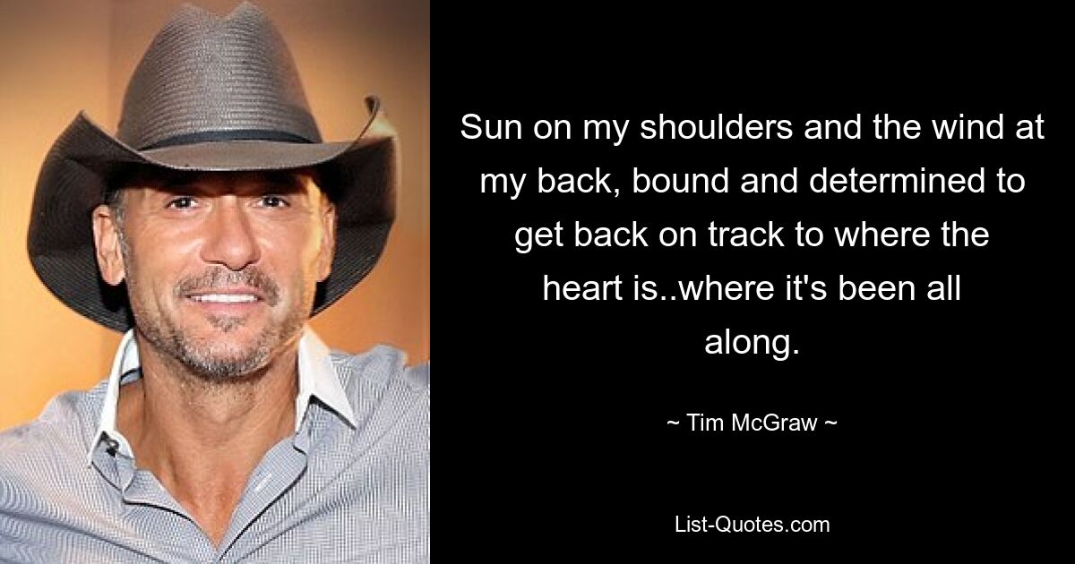 Sun on my shoulders and the wind at my back, bound and determined to get back on track to where the heart is..where it's been all along. — © Tim McGraw