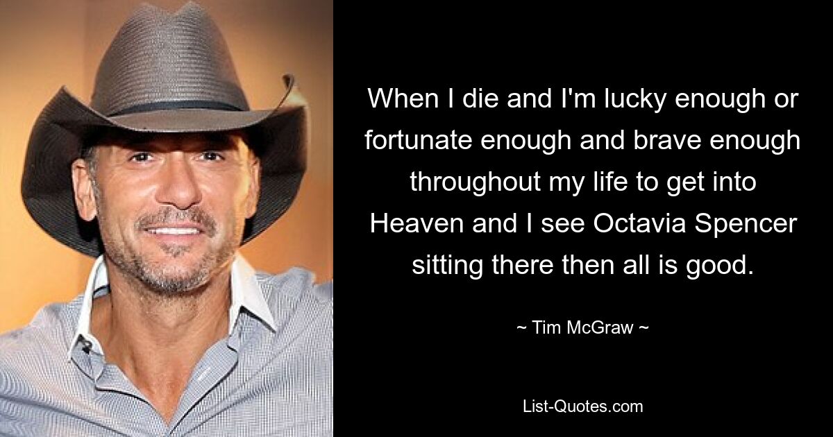 When I die and I'm lucky enough or fortunate enough and brave enough throughout my life to get into Heaven and I see Octavia Spencer sitting there then all is good. — © Tim McGraw