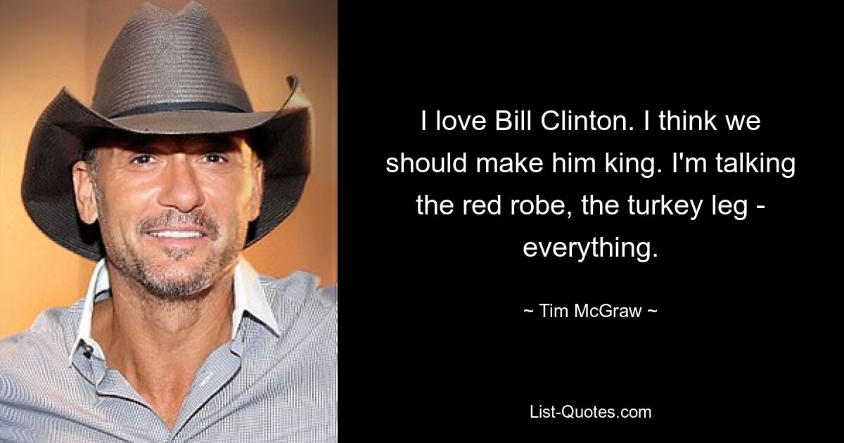 Ich liebe Bill Clinton. Ich denke, wir sollten ihn zum König machen. Ich spreche von der roten Robe, der Truthahnkeule – von allem. — © Tim McGraw