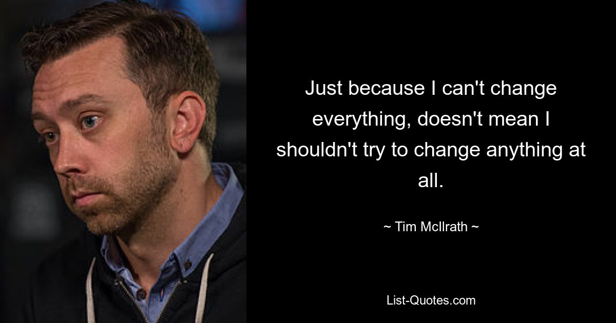 Just because I can't change everything, doesn't mean I shouldn't try to change anything at all. — © Tim McIlrath