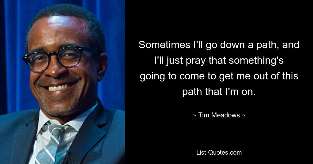 Sometimes I'll go down a path, and I'll just pray that something's going to come to get me out of this path that I'm on. — © Tim Meadows