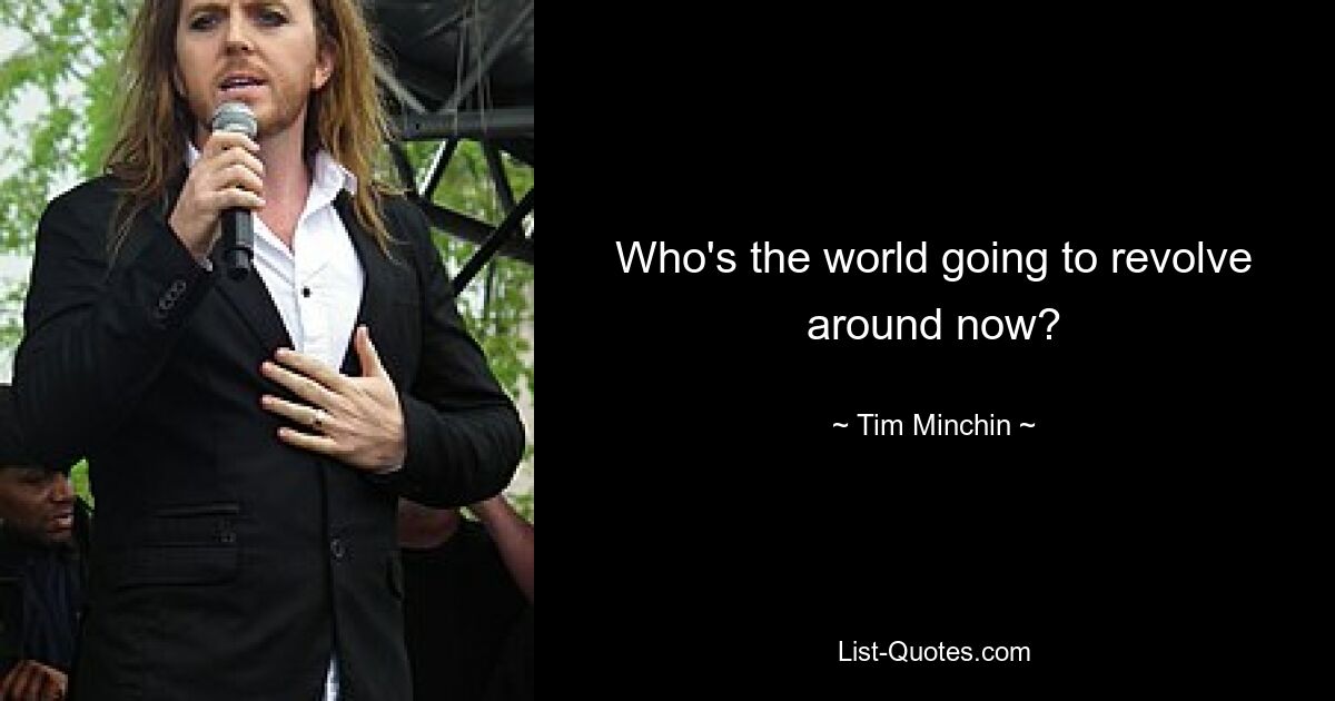 Who's the world going to revolve around now? — © Tim Minchin