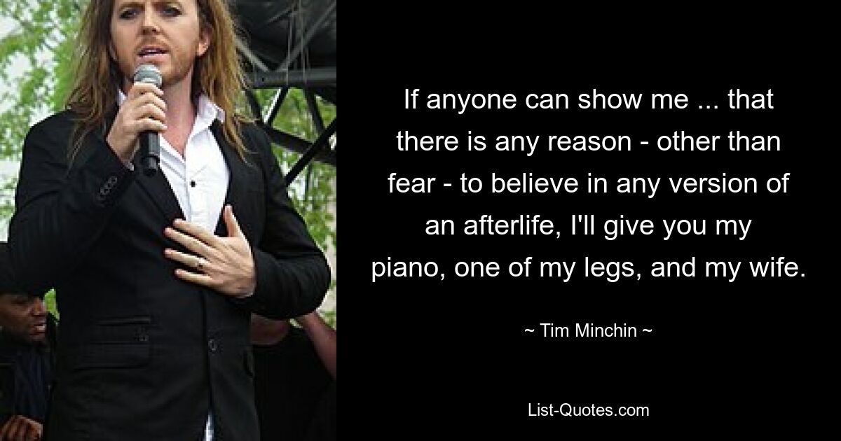 If anyone can show me ... that there is any reason - other than fear - to believe in any version of an afterlife, I'll give you my piano, one of my legs, and my wife. — © Tim Minchin