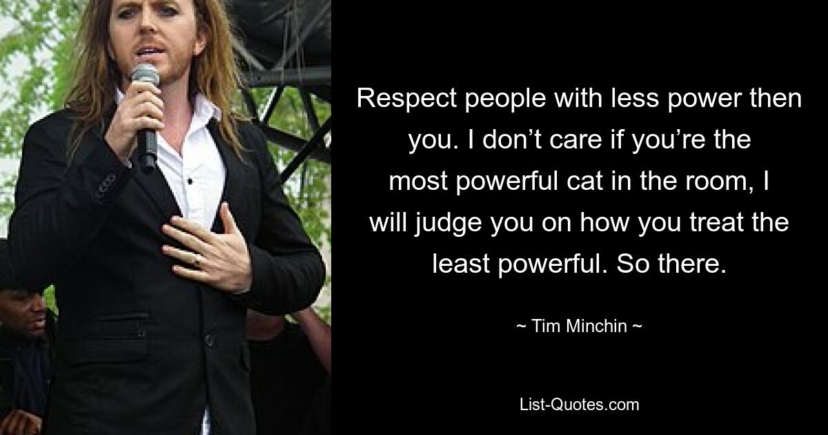 Respect people with less power then you. I don’t care if you’re the most powerful cat in the room, I will judge you on how you treat the least powerful. So there. — © Tim Minchin