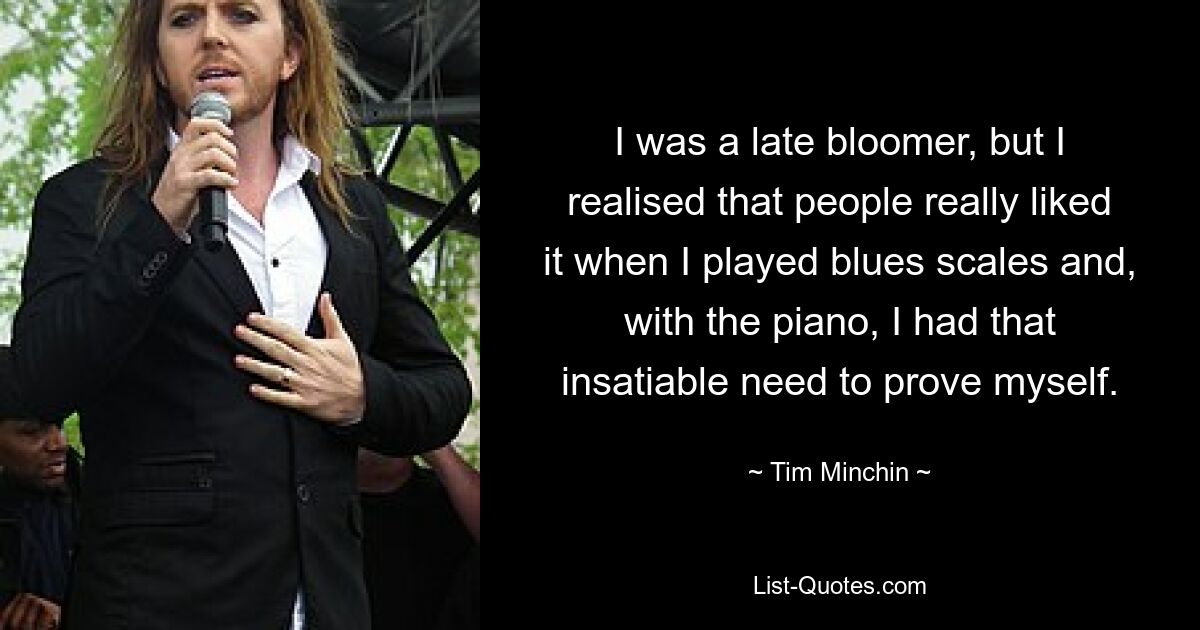 I was a late bloomer, but I realised that people really liked it when I played blues scales and, with the piano, I had that insatiable need to prove myself. — © Tim Minchin