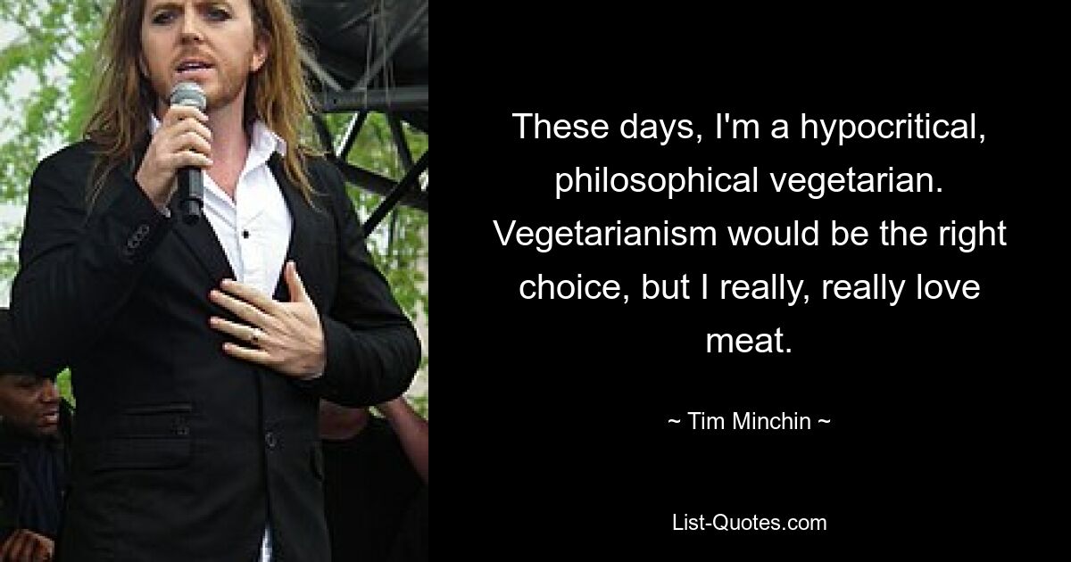 These days, I'm a hypocritical, philosophical vegetarian. Vegetarianism would be the right choice, but I really, really love meat. — © Tim Minchin