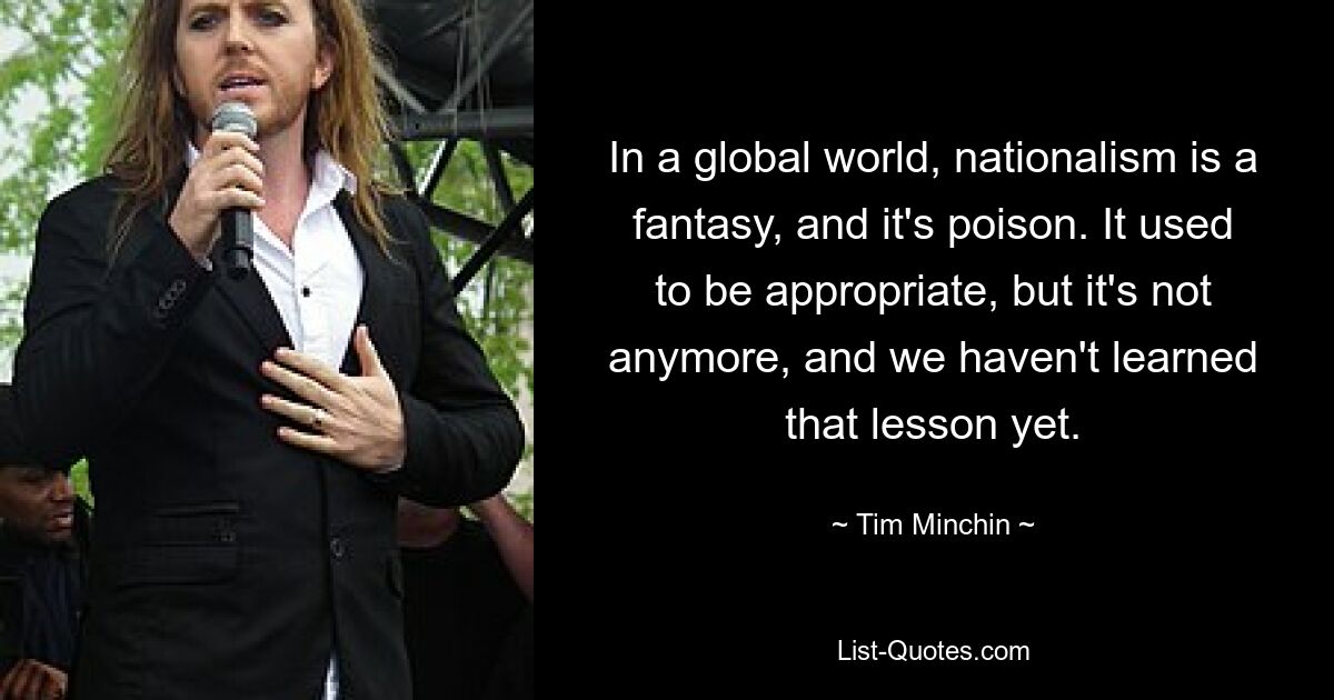 In a global world, nationalism is a fantasy, and it's poison. It used to be appropriate, but it's not anymore, and we haven't learned that lesson yet. — © Tim Minchin