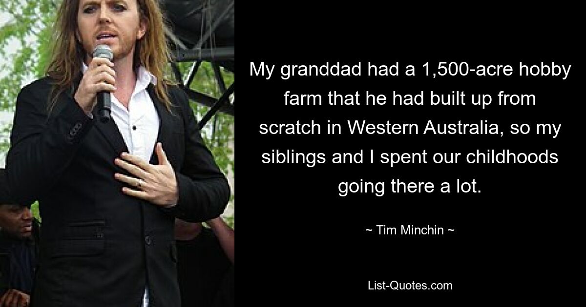 My granddad had a 1,500-acre hobby farm that he had built up from scratch in Western Australia, so my siblings and I spent our childhoods going there a lot. — © Tim Minchin