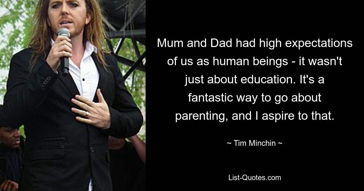 Mum and Dad had high expectations of us as human beings - it wasn't just about education. It's a fantastic way to go about parenting, and I aspire to that. — © Tim Minchin