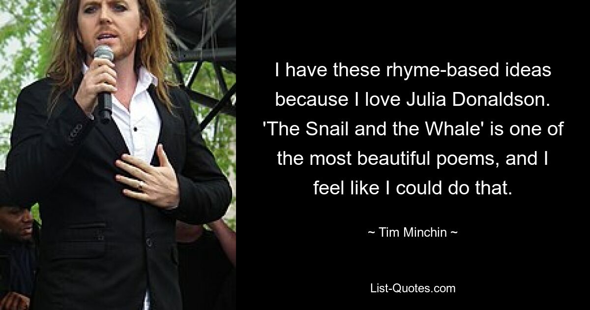 I have these rhyme-based ideas because I love Julia Donaldson. 'The Snail and the Whale' is one of the most beautiful poems, and I feel like I could do that. — © Tim Minchin